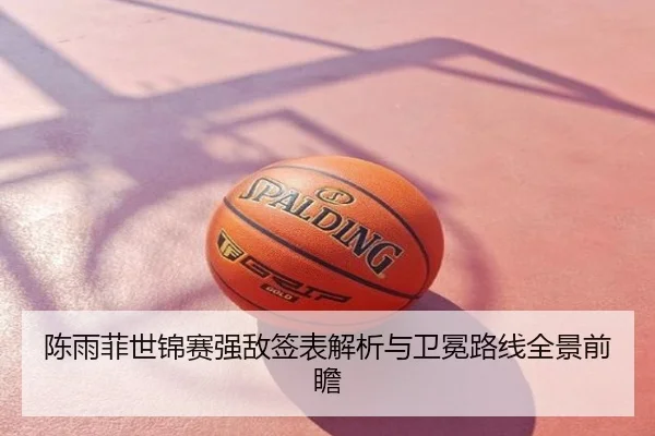 陈雨菲世锦赛强敌签表解析与卫冕路线全景前瞻