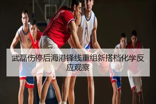 武磊伤停后海港锋线重组新搭档化学反应观察