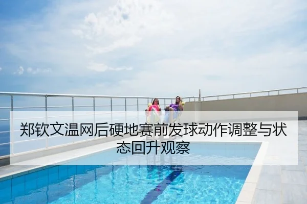 郑钦文温网后硬地赛前发球动作调整与状态回升观察