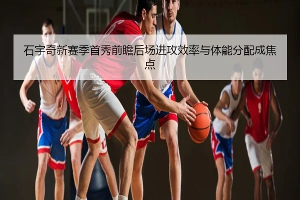 石宇奇新赛季首秀前瞻后场进攻效率与体能分配成焦点