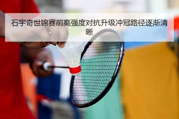 石宇奇世锦赛前高强度对抗升级冲冠路径逐渐清晰