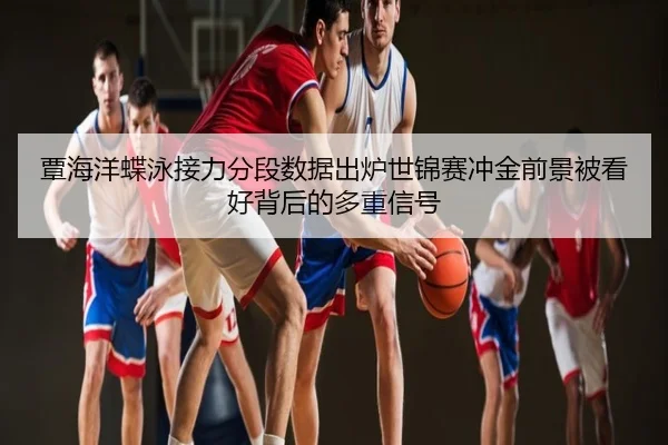 覃海洋蝶泳接力分段数据出炉世锦赛冲金前景被看好背后的多重信号