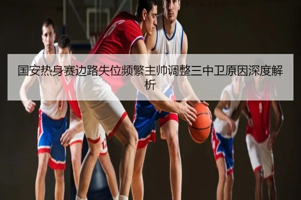 国安热身赛边路失位频繁主帅调整三中卫原因深度解析